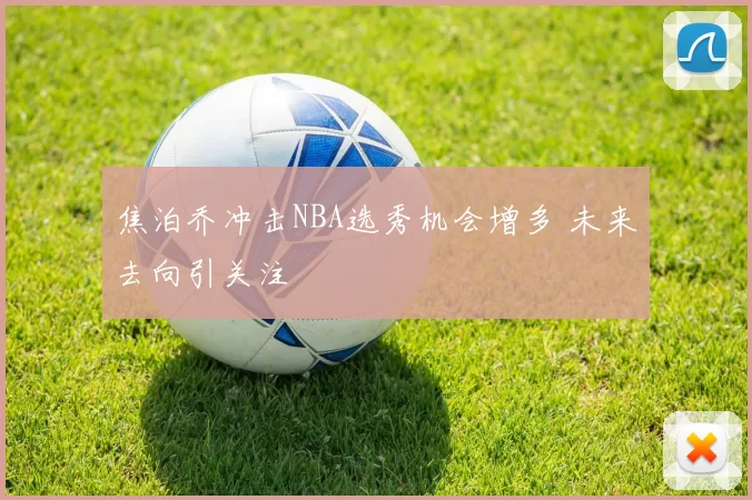 焦泊乔冲击NBA选秀机会增多 未来去向引关注