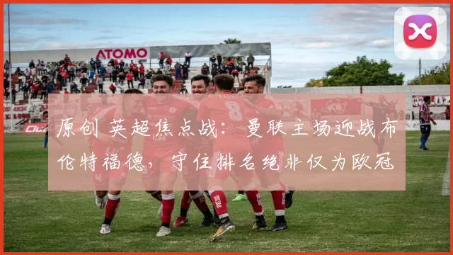 原创 英超焦点战：曼联主场迎战布伦特福德，守住排名绝非仅为欧冠资格