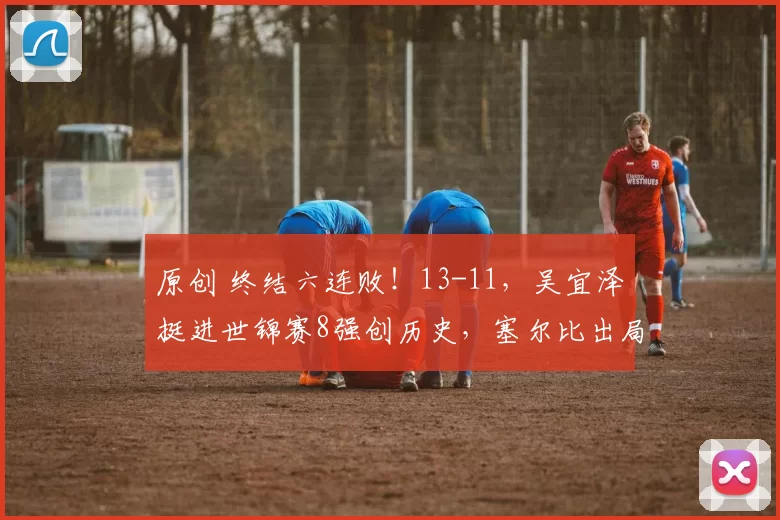 原创 终结六连败！13-11，吴宜泽挺进世锦赛8强创历史，塞尔比出局
