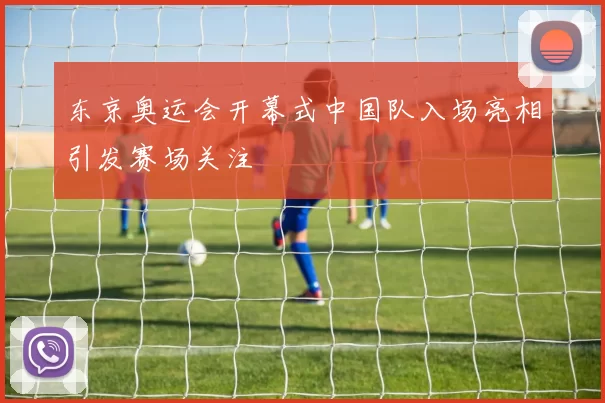 东京奥运会开幕式中国队入场亮相引发赛场关注