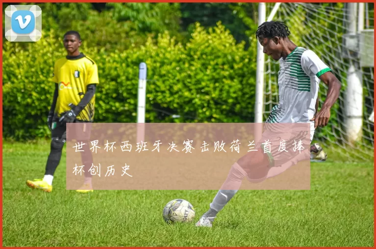 世界杯西班牙决赛击败荷兰首度捧杯创历史