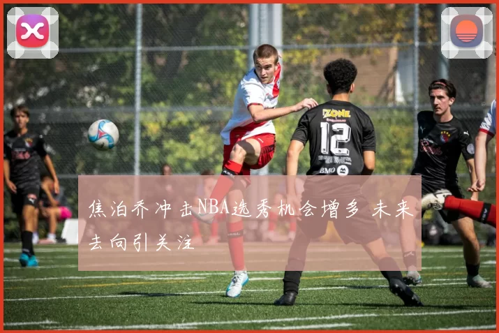 焦泊乔冲击NBA选秀机会增多 未来去向引关注