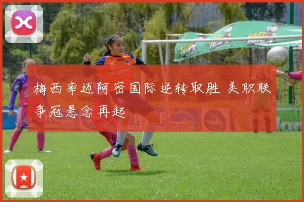 梅西率迈阿密国际逆转取胜 美职联争冠悬念再起