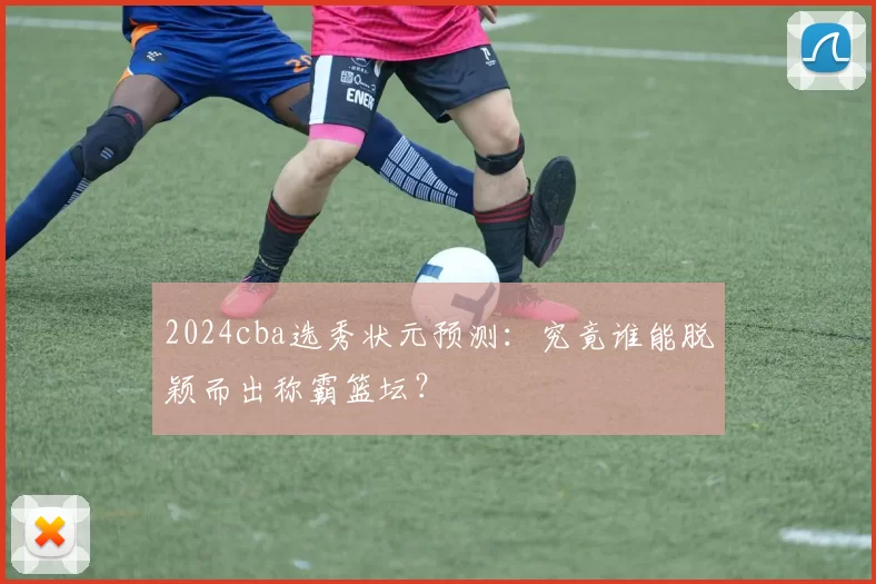 2024cba选秀状元预测:究竟谁能脱颖而出称霸篮坛?