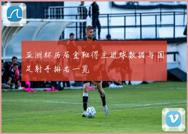 亚洲杯历届金靴得主进球数据与国足射手排名一览