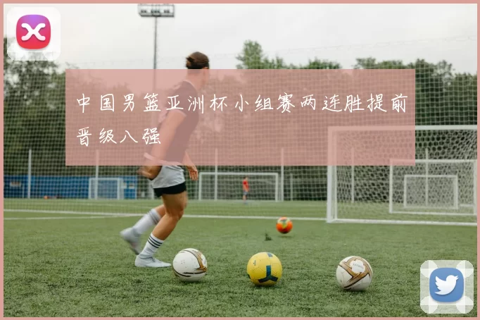 中国男篮亚洲杯小组赛两连胜提前晋级八强