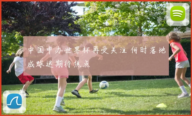 中国申办世界杯再受关注 何时落地成球迷期待焦点