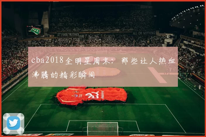 cba2018全明星周末：那些让人热血沸腾的精彩瞬间