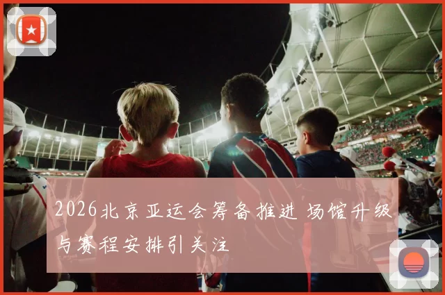 2026北京亚运会筹备推进 场馆升级与赛程安排引关注