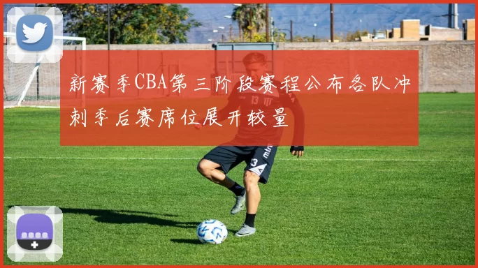 新赛季CBA第三阶段赛程公布各队冲刺季后赛席位展开较量