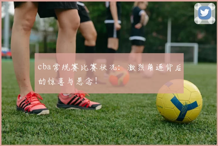 cba常规赛比赛状况：激烈角逐背后的惊喜与悬念！