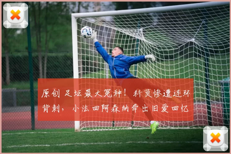 原创 足坛最大冤种！科莫惨遭连环背刺，小法回阿森纳牵出旧爱回忆杀