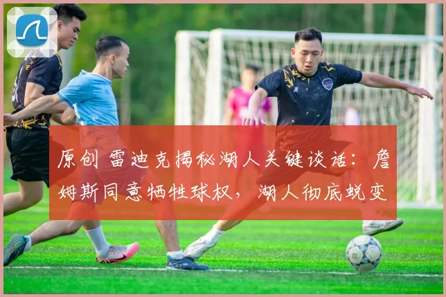 原创 雷迪克揭秘湖人关键谈话：詹姆斯同意牺牲球权，湖人彻底蜕变