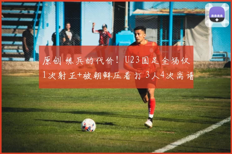 原创 练兵的代价！U23国足全场仅1次射正+被朝鲜压着打 3人4次离谱失误