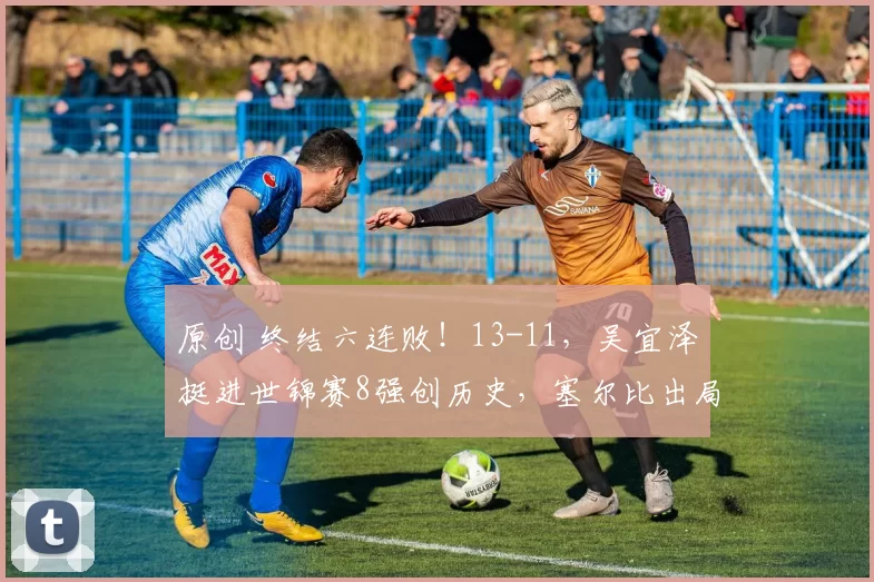 原创 终结六连败！13-11，吴宜泽挺进世锦赛8强创历史，塞尔比出局