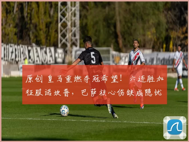 原创 皇马重燃夺冠希望！六连胜加征服诺坎普，巴萨核心伤缺成隐忧
