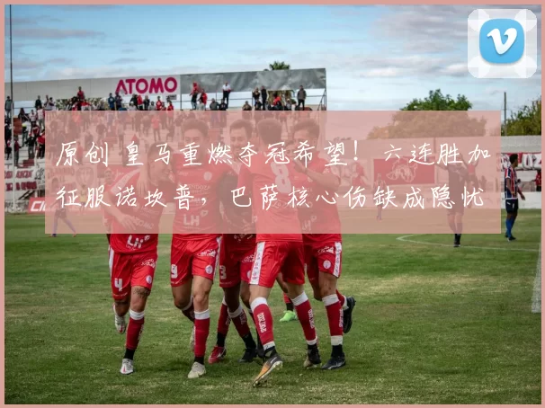 原创 皇马重燃夺冠希望！六连胜加征服诺坎普，巴萨核心伤缺成隐忧