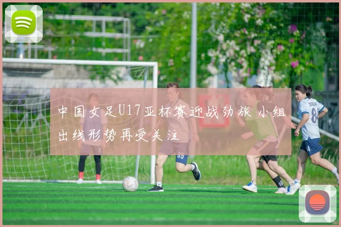 中国女足U17亚杯赛迎战劲旅 小组出线形势再受关注