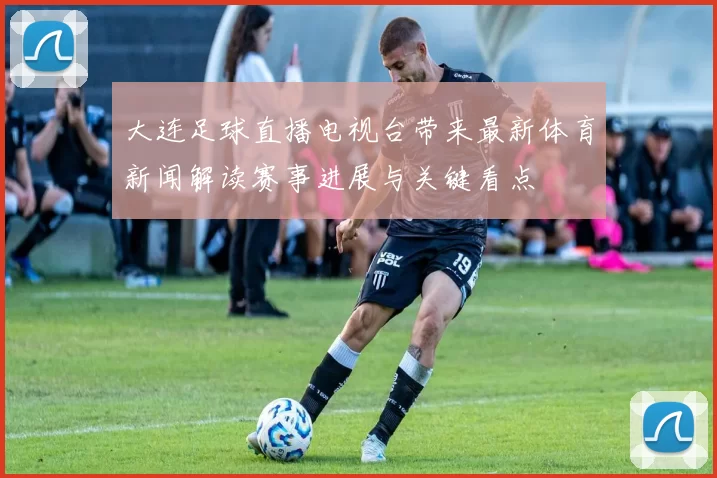 大连足球直播电视台带来最新体育新闻解读赛事进展与关键看点