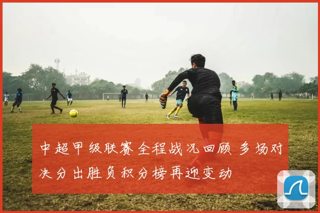 中超甲级联赛全程战况回顾 多场对决分出胜负积分榜再迎变动