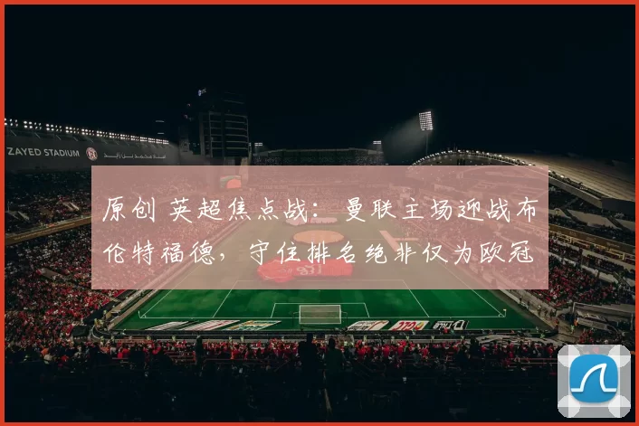 原创 英超焦点战：曼联主场迎战布伦特福德，守住排名绝非仅为欧冠资格