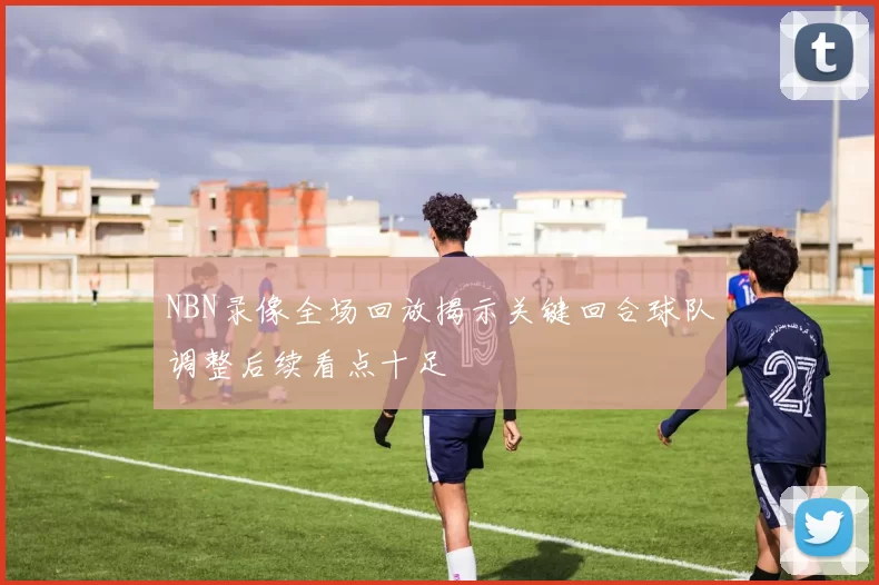 NBN录像全场回放揭示关键回合球队调整后续看点十足