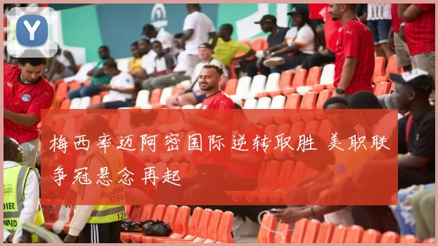 梅西率迈阿密国际逆转取胜 美职联争冠悬念再起