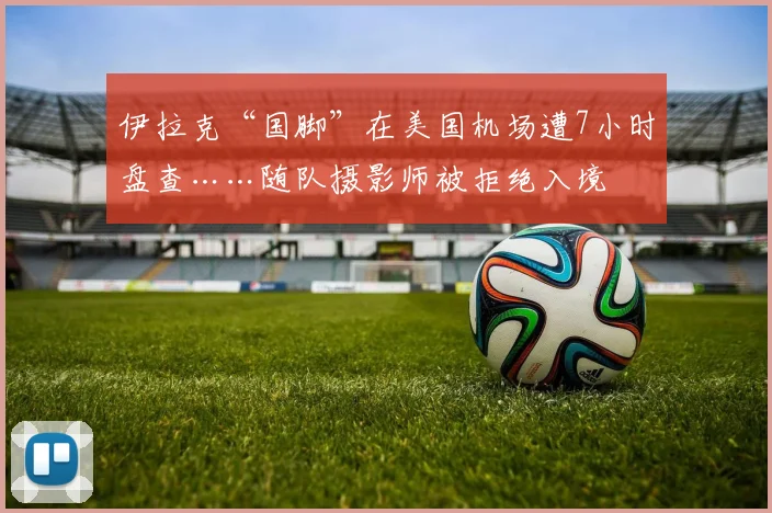 伊拉克“国脚”在美国机场遭7小时盘查……随队摄影师被拒绝入境