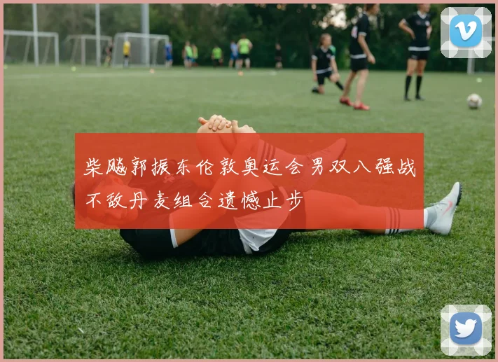 柴飚郭振东伦敦奥运会男双八强战不敌丹麦组合遗憾止步