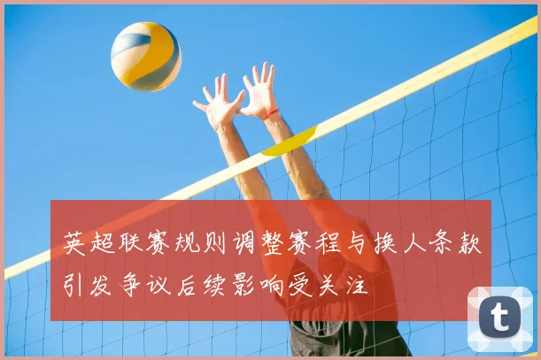 英超联赛规则调整赛程与换人条款引发争议后续影响受关注