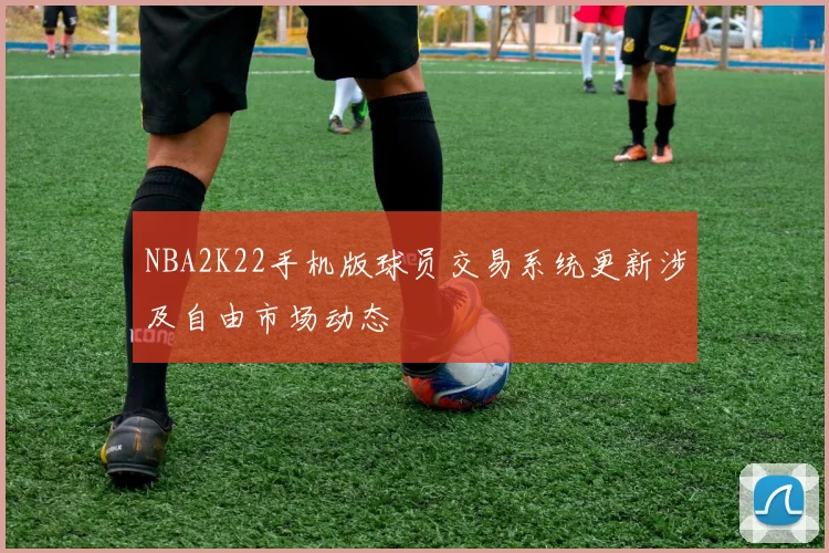 NBA2K22手机版球员交易系统更新涉及自由市场动态