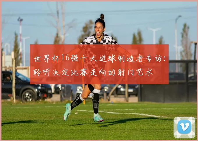 世界杯16强十大进球制造者专访：聆听决定比赛走向的射门艺术