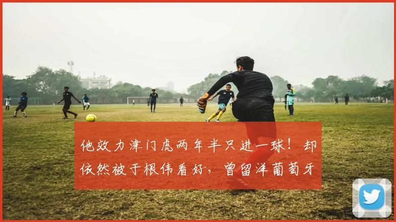 他效力津门虎两年半只进一球!却依然被于根伟看好,曾留洋葡萄牙