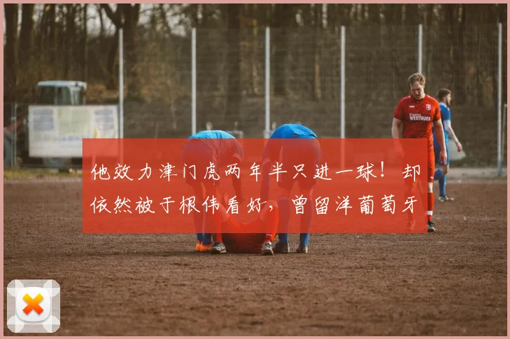 他效力津门虎两年半只进一球！却依然被于根伟看好，曾留洋葡萄牙